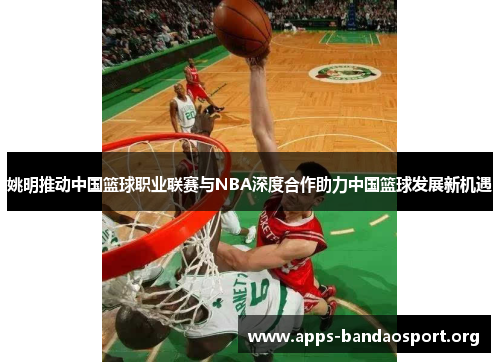 姚明推动中国篮球职业联赛与NBA深度合作助力中国篮球发展新机遇