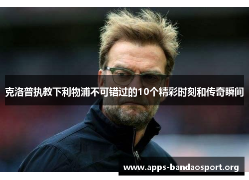 克洛普执教下利物浦不可错过的10个精彩时刻和传奇瞬间
