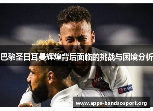 巴黎圣日耳曼辉煌背后面临的挑战与困境分析