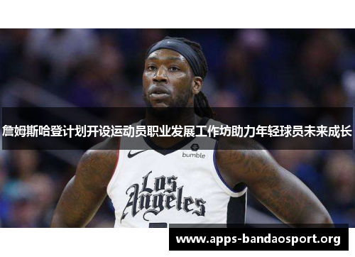 詹姆斯哈登计划开设运动员职业发展工作坊助力年轻球员未来成长