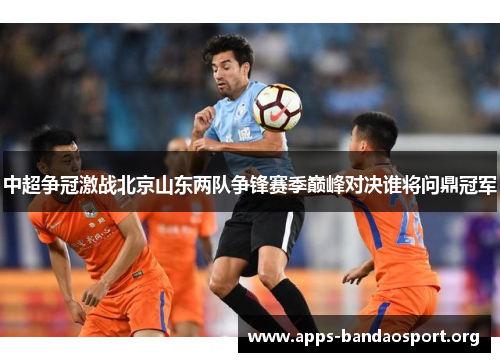 中超争冠激战北京山东两队争锋赛季巅峰对决谁将问鼎冠军