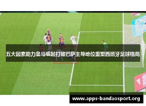 五大因素助力皇马崛起打破巴萨主导地位重塑西班牙足球格局