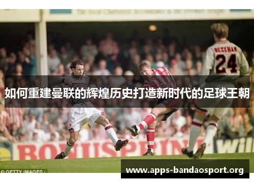 如何重建曼联的辉煌历史打造新时代的足球王朝