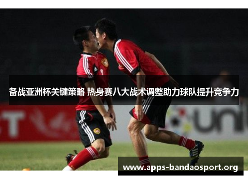 备战亚洲杯关键策略 热身赛八大战术调整助力球队提升竞争力