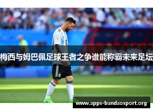 梅西与姆巴佩足球王者之争谁能称霸未来足坛