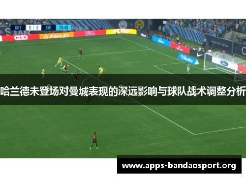 哈兰德未登场对曼城表现的深远影响与球队战术调整分析
