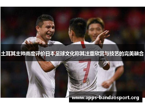 土耳其主帅高度评价日本足球文化称其注重欣赏与技艺的完美融合