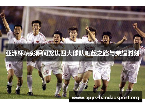 亚洲杯精彩瞬间聚焦四大球队崛起之路与荣耀时刻