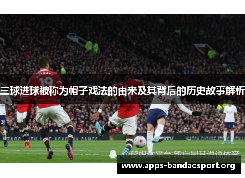 三球进球被称为帽子戏法的由来及其背后的历史故事解析