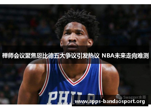 禅师会议聚焦恩比德五大争议引发热议 NBA未来走向难测