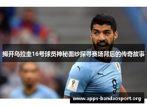 揭开乌拉圭16号球员神秘面纱探寻赛场背后的传奇故事