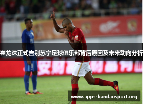 崔龙洙正式告别苏宁足球俱乐部背后原因及未来动向分析