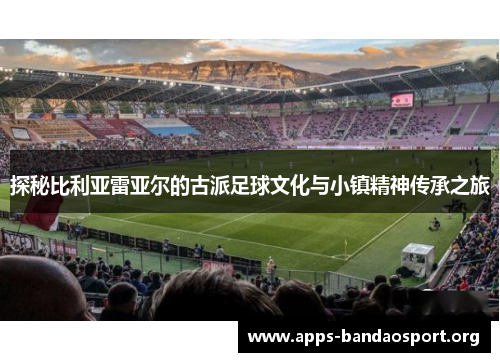 探秘比利亚雷亚尔的古派足球文化与小镇精神传承之旅
