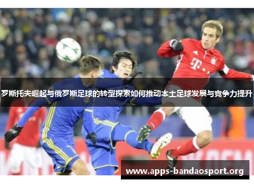 罗斯托夫崛起与俄罗斯足球的转型探索如何推动本土足球发展与竞争力提升
