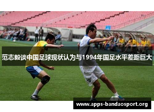 范志毅谈中国足球现状认为与1994年国足水平差距巨大 范志毅谈中国足球现状认为与1994年国足水平差距巨大