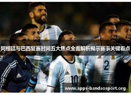 阿根廷与巴西复赛时间五大焦点全面解析揭示赛事关键看点