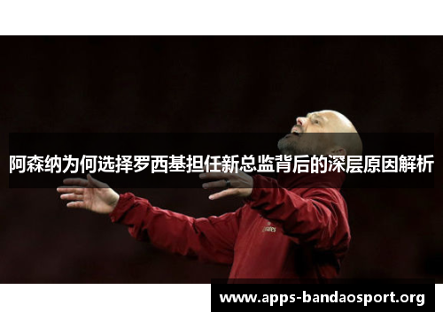 阿森纳为何选择罗西基担任新总监背后的深层原因解析