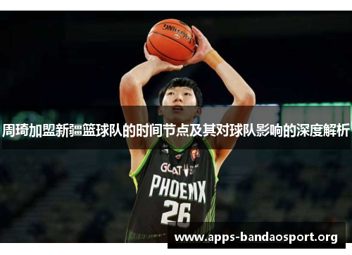 周琦加盟新疆篮球队的时间节点及其对球队影响的深度解析