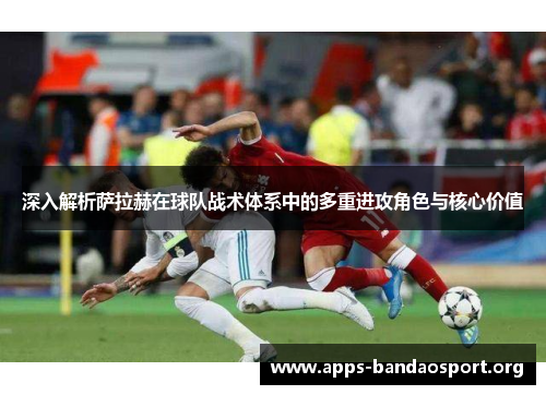 深入解析萨拉赫在球队战术体系中的多重进攻角色与核心价值