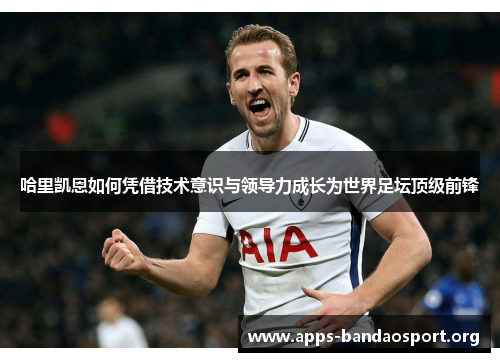 哈里凯恩如何凭借技术意识与领导力成长为世界足坛顶级前锋 哈里凯恩如何凭借技术意识与领导力成长为世界足坛顶级前锋