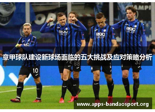 意甲球队建设新球场面临的五大挑战及应对策略分析 意甲球队建设新球场面临的五大挑战及应对策略分析