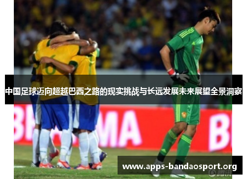 中国足球迈向超越巴西之路的现实挑战与长远发展未来展望全景洞察 中国足球迈向超越巴西之路的现实挑战与长远发展未来展望全景洞察