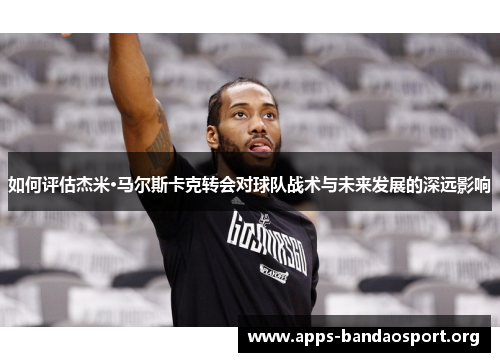 如何评估杰米·马尔斯卡克转会对球队战术与未来发展的深远影响