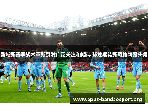 曼城新赛季战术革新引发广泛关注和期待 球迷期待新风格崭露头角