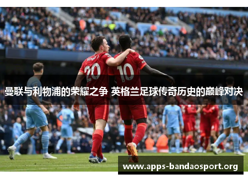 曼联与利物浦的荣耀之争 英格兰足球传奇历史的巅峰对决