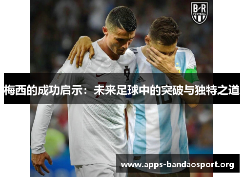 梅西的成功启示：未来足球中的突破与独特之道